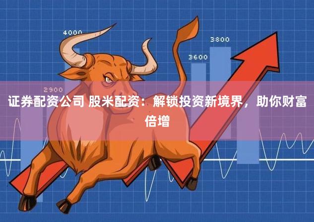 证券配资公司 股米配资：解锁投资新境界，助你财富倍增