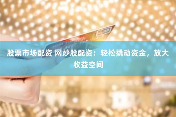 股票市场配资 网炒股配资：轻松撬动资金，放大收益空间