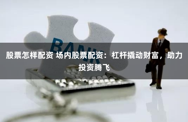 股票怎样配资 场内股票配资：杠杆撬动财富，助力投资腾飞