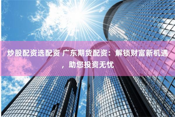炒股配资选配资 广东期货配资：解锁财富新机遇，助您投资无忧