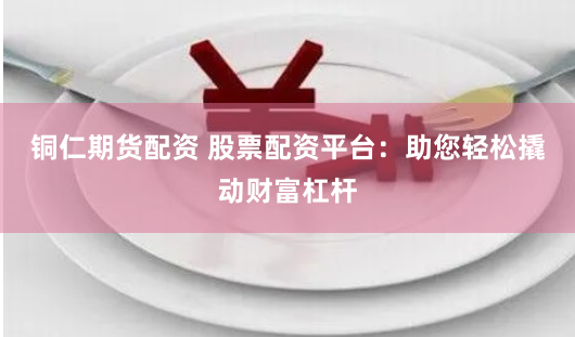 铜仁期货配资 股票配资平台：助您轻松撬动财富杠杆