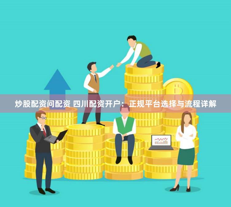 炒股配资问配资 四川配资开户:正规平台选择与流程详解