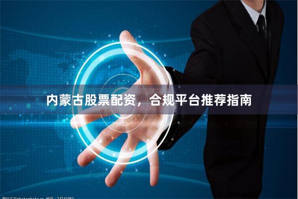 内蒙古股票配资，合规平台推荐指南