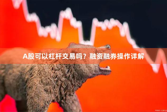 A股可以杠杆交易吗？融资融券操作详解