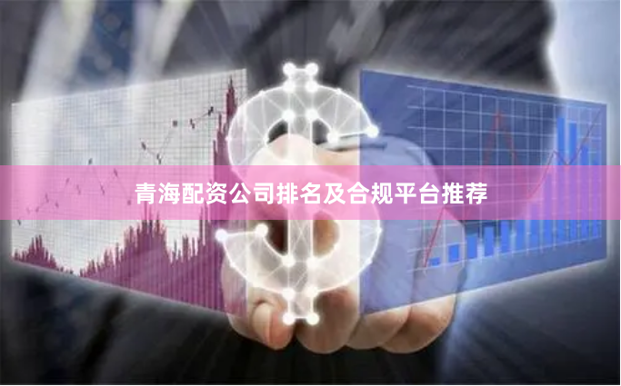 青海配资公司排名及合规平台推荐